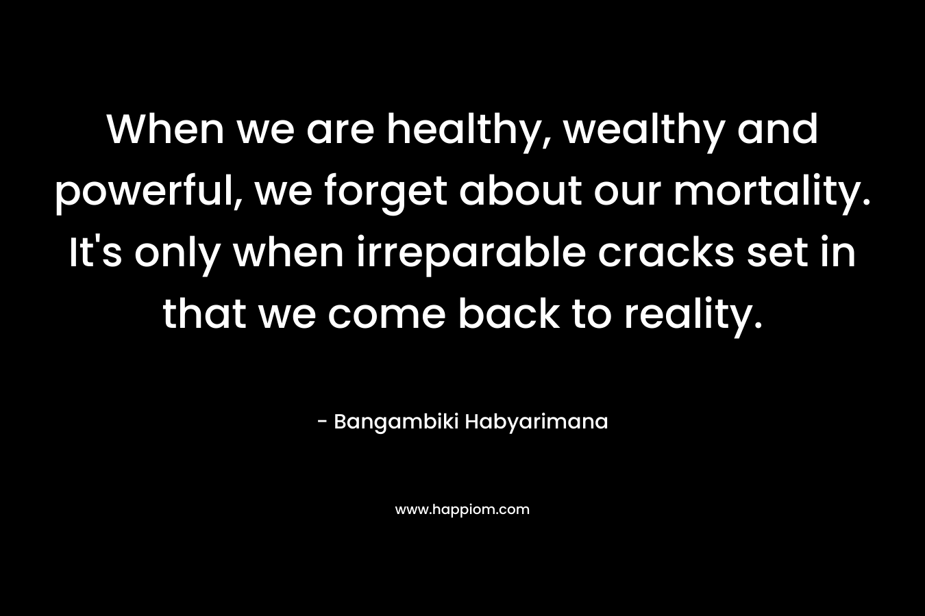 When we are healthy, wealthy and powerful, we forget about our mortality. It's only when irreparable cracks set in that we come back to reality.