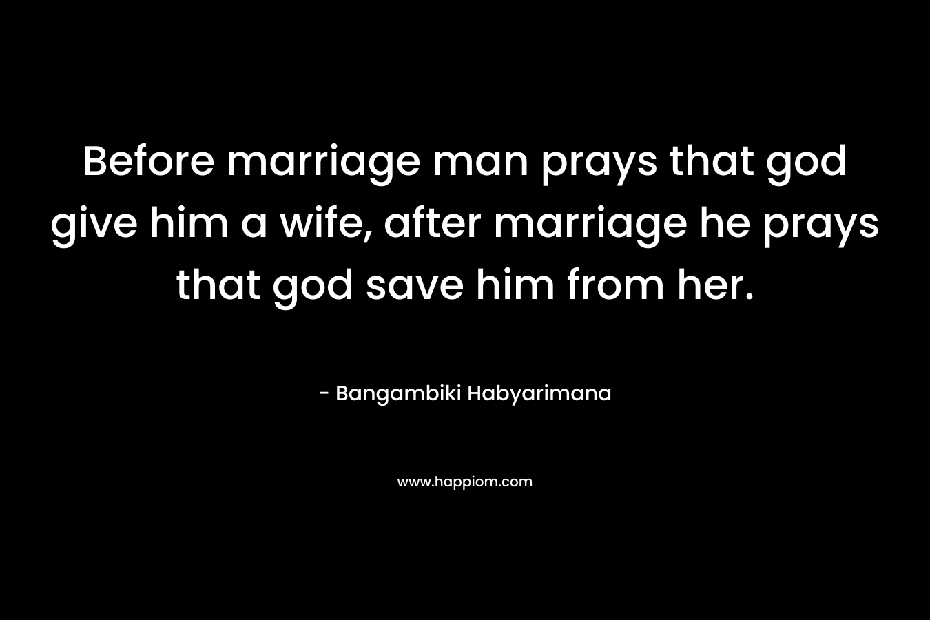 Before marriage man prays that god give him a wife, after marriage he prays that god save him from her.
