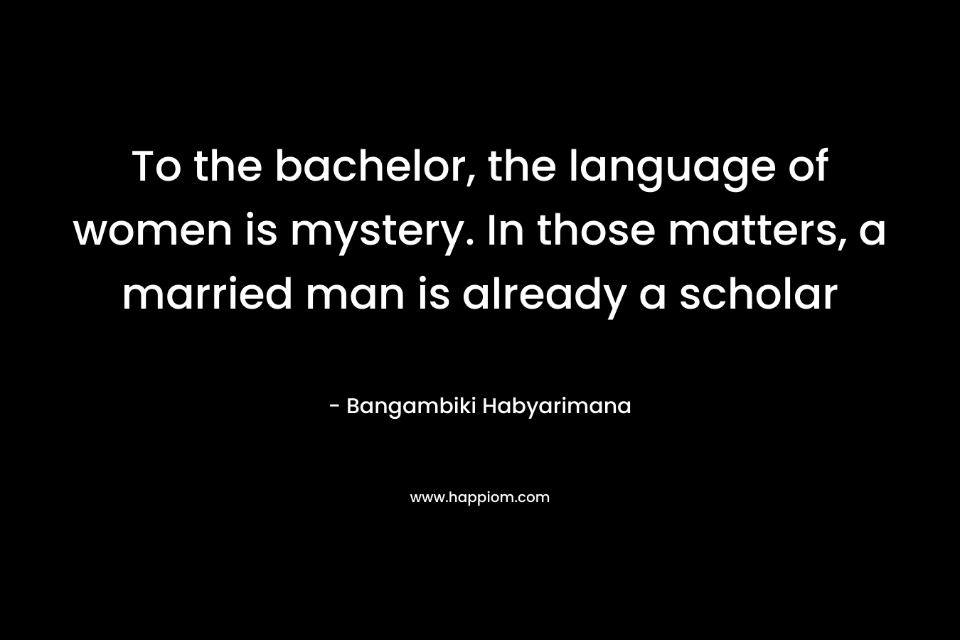 To the bachelor, the language of women is mystery. In those matters, a married man is already a scholar – Bangambiki Habyarimana
