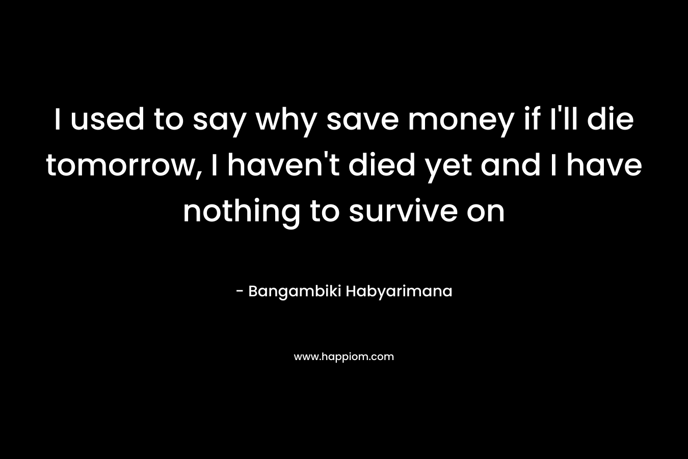 I used to say why save money if I'll die tomorrow, I haven't died yet and I have nothing to survive on