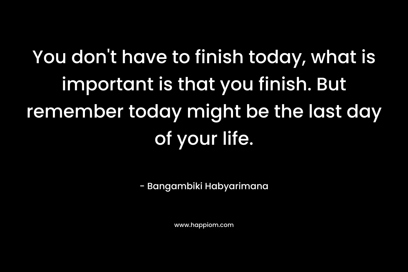 You don't have to finish today, what is important is that you finish. But remember today might be the last day of your life.
