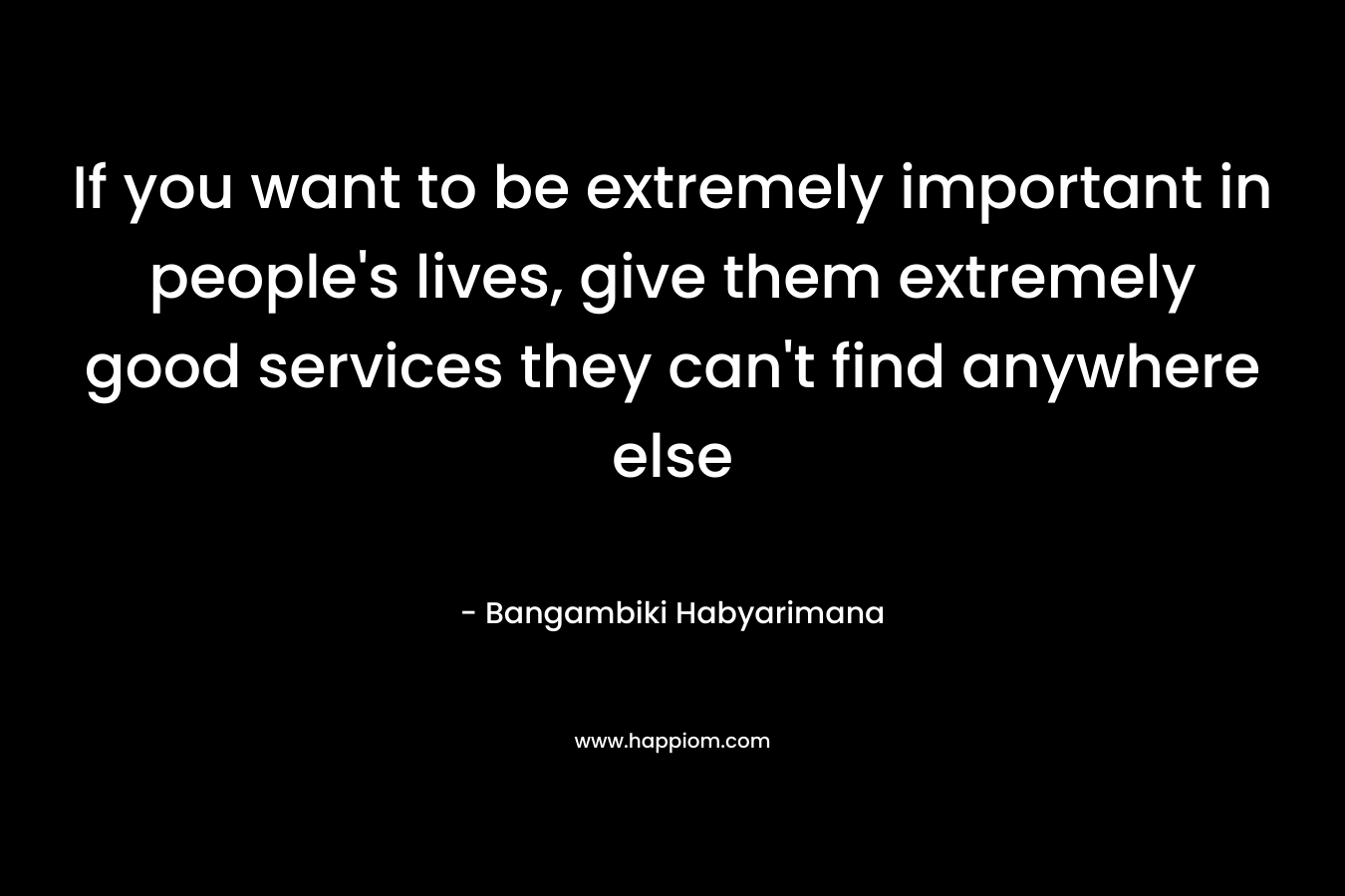 If you want to be extremely important in people's lives, give them extremely good services they can't find anywhere else