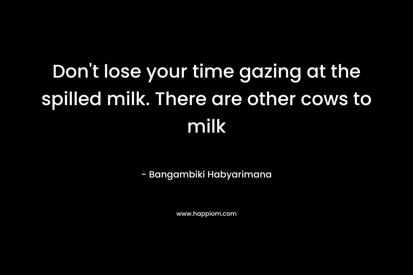 Don’t lose your time gazing at the spilled milk. There are other cows to milk – Bangambiki Habyarimana