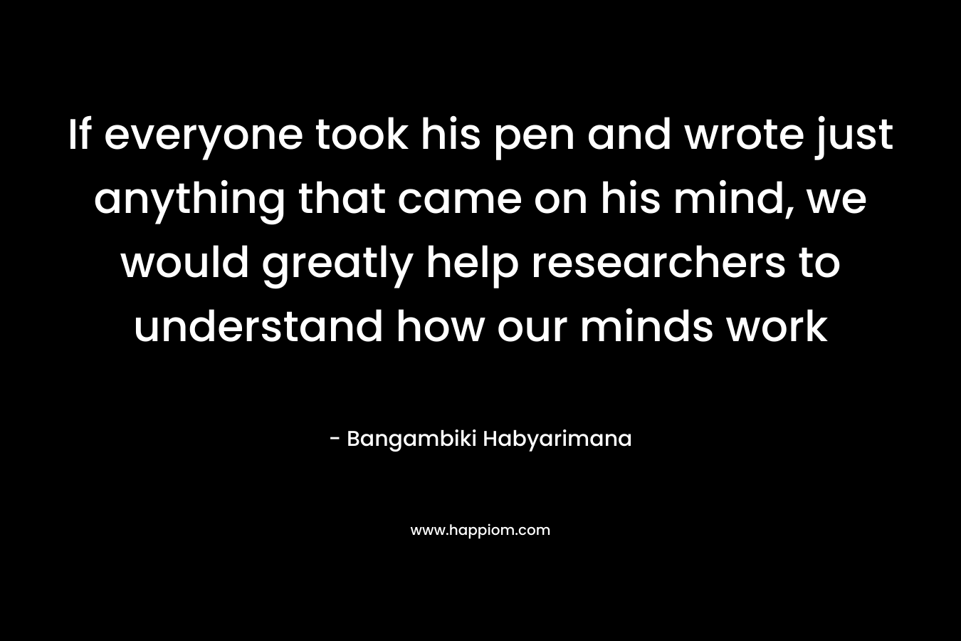 If everyone took his pen and wrote just anything that came on his mind, we would greatly help researchers to understand how our minds work – Bangambiki Habyarimana