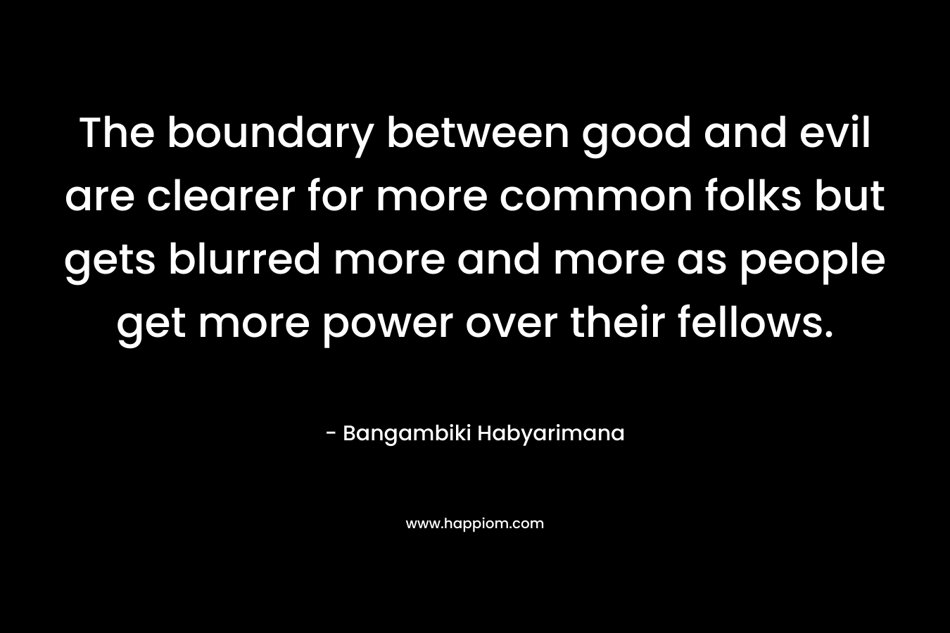 The boundary between good and evil are clearer for more common folks but gets blurred more and more as people get more power over their fellows. – Bangambiki Habyarimana