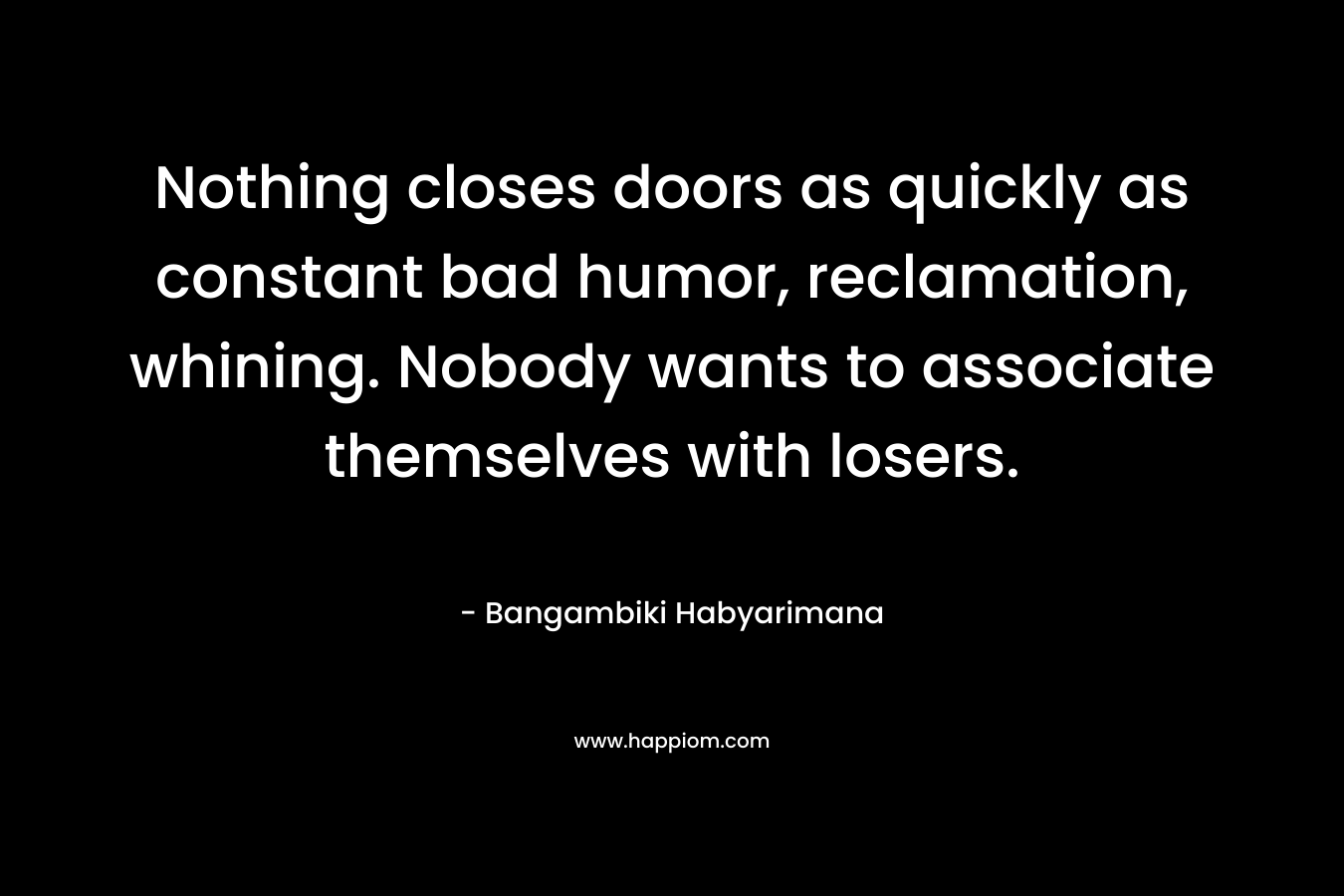 Nothing closes doors as quickly as constant bad humor, reclamation, whining. Nobody wants to associate themselves with losers. – Bangambiki Habyarimana