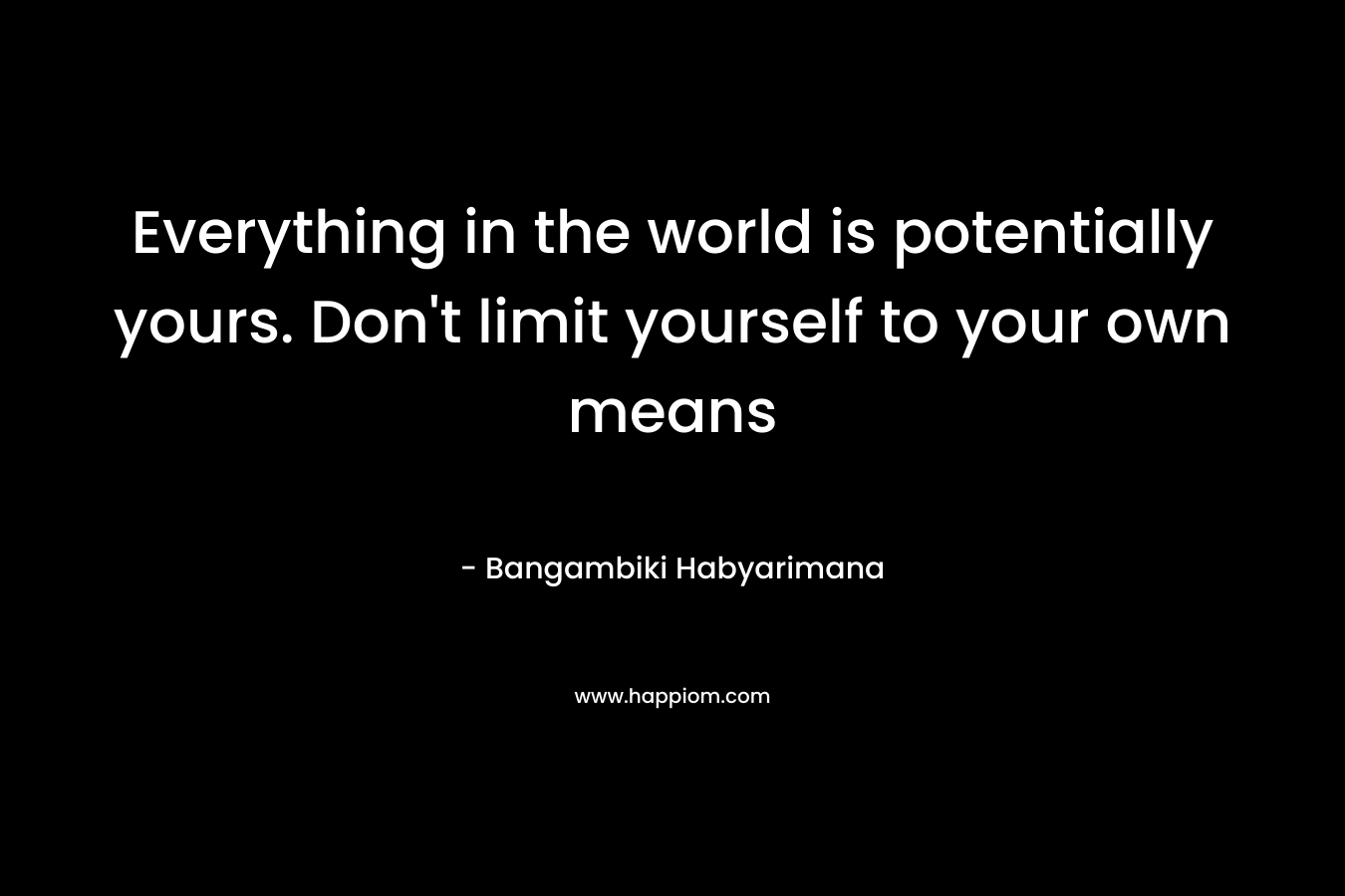 Everything in the world is potentially yours. Don't limit yourself to your own means