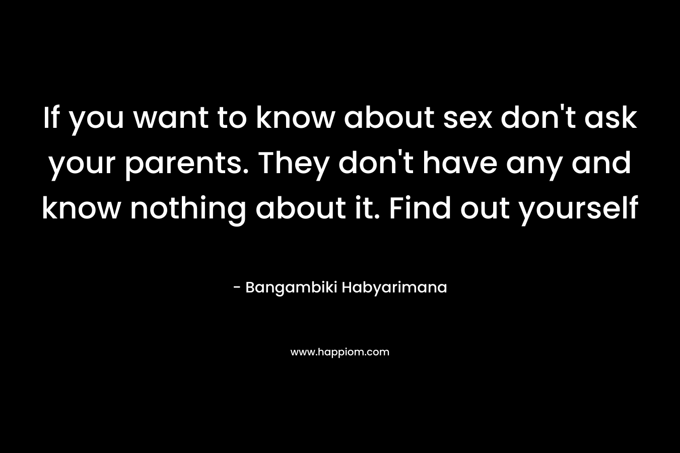 If you want to know about sex don't ask your parents. They don't have any and know nothing about it. Find out yourself