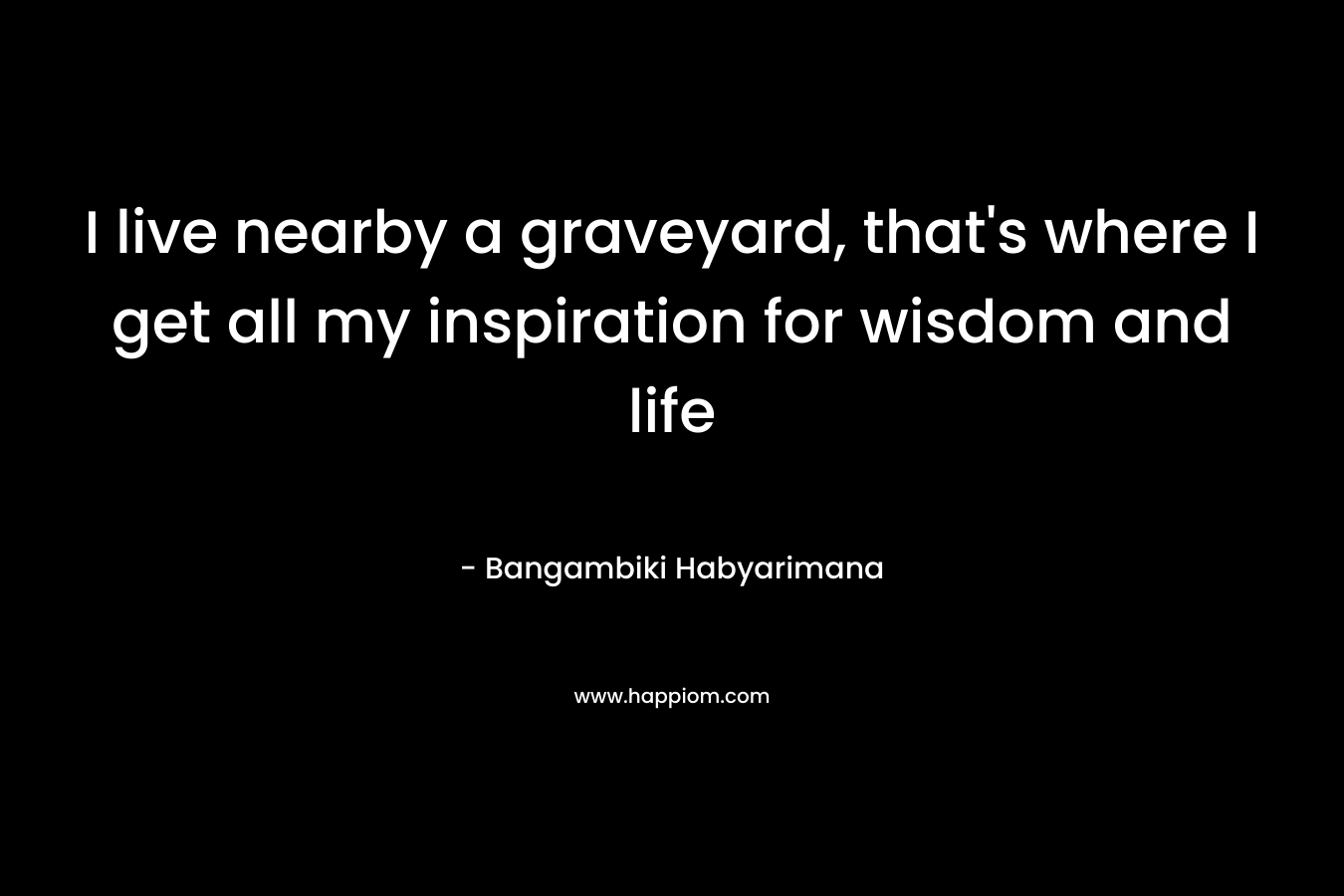 I live nearby a graveyard, that’s where I get all my inspiration for wisdom and life – Bangambiki Habyarimana