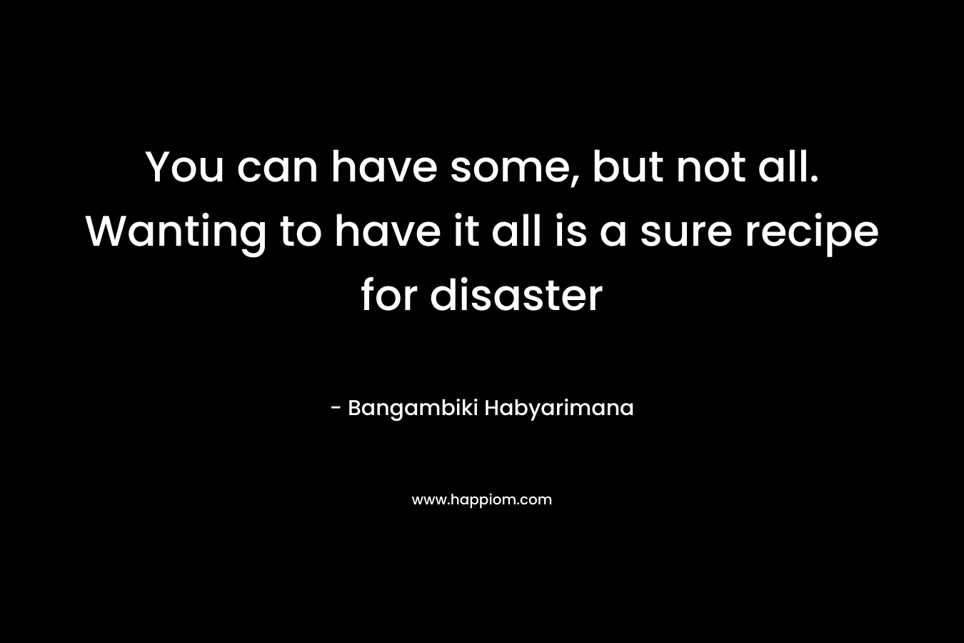 You can have some, but not all. Wanting to have it all is a sure recipe for disaster – Bangambiki Habyarimana
