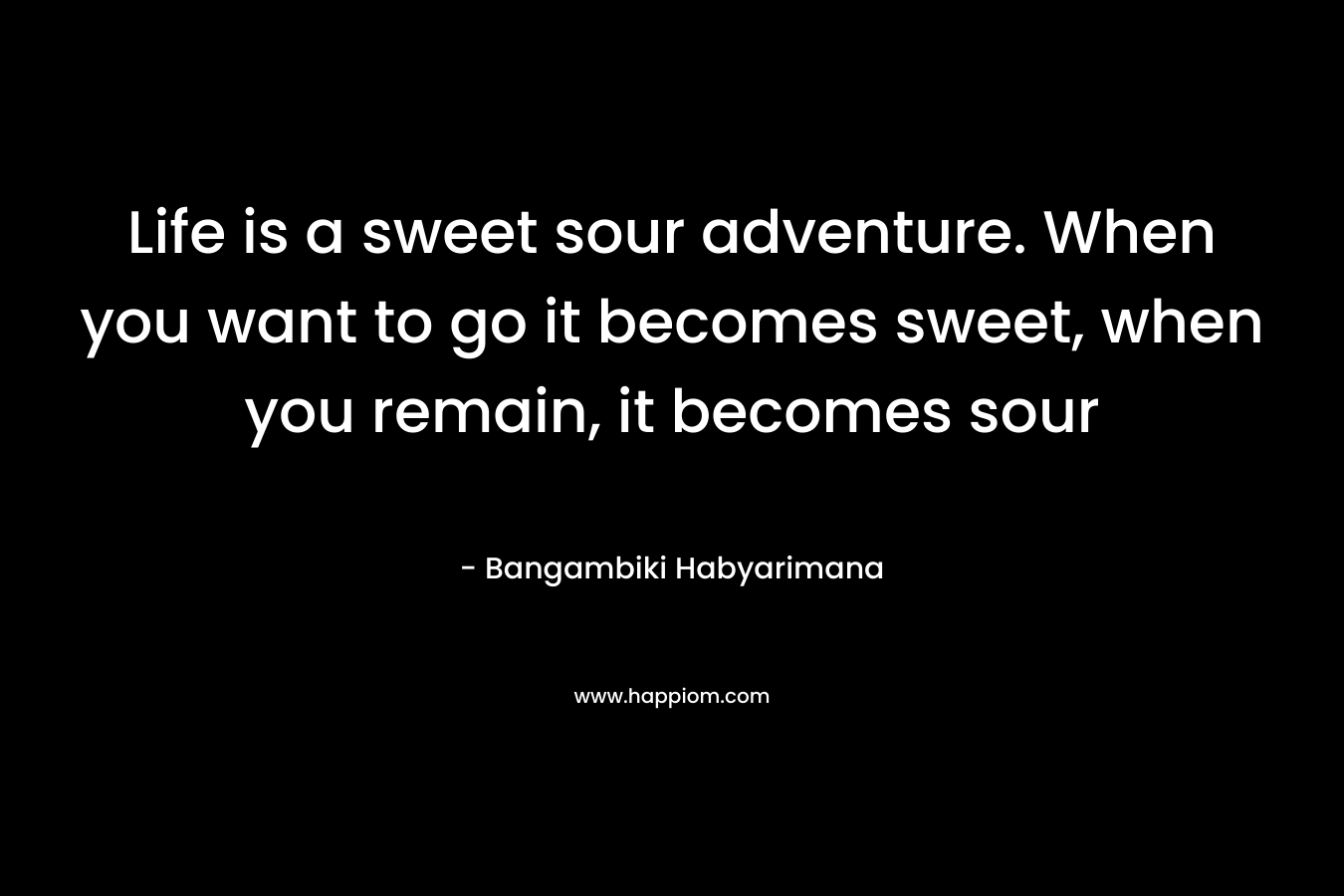 Life is a sweet sour adventure. When you want to go it becomes sweet, when you remain, it becomes sour – Bangambiki Habyarimana