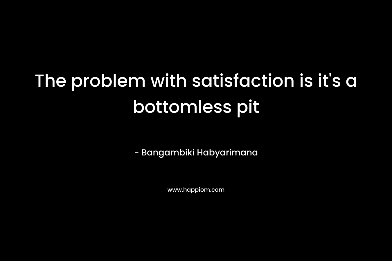 The problem with satisfaction is it's a bottomless pit
