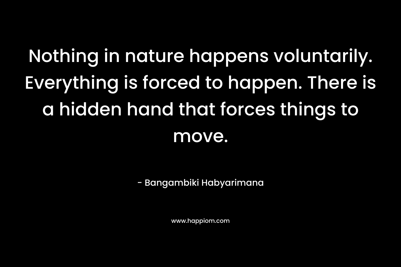 Nothing in nature happens voluntarily. Everything is forced to happen. There is a hidden hand that forces things to move.