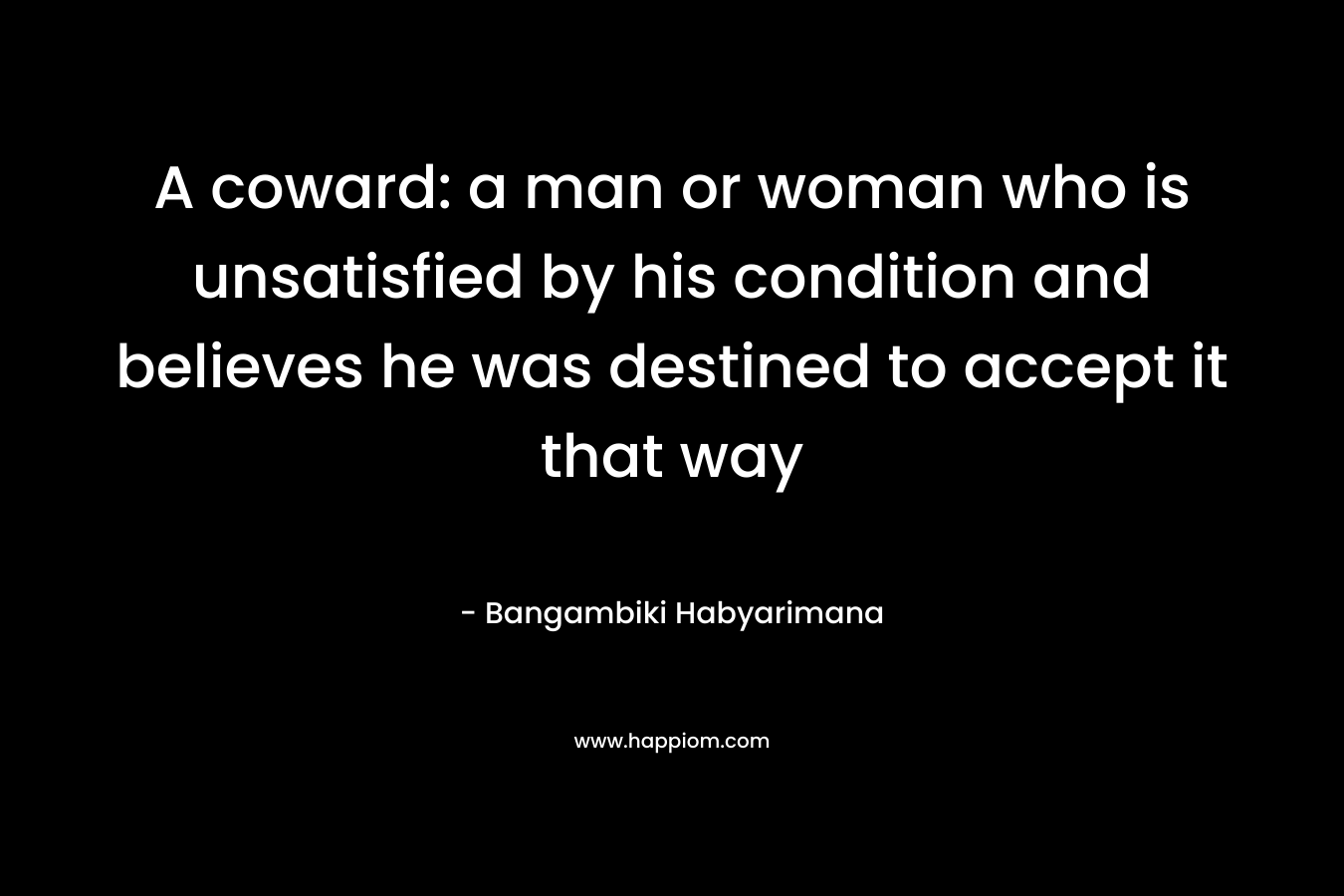 A coward: a man or woman who is unsatisfied by his condition and believes he was destined to accept it that way – Bangambiki Habyarimana