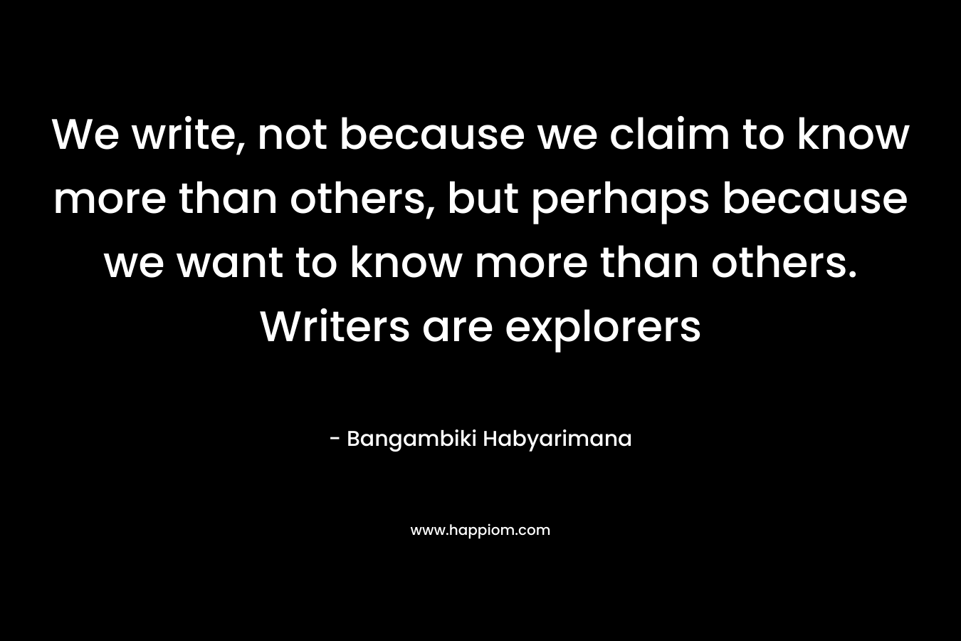 We write, not because we claim to know more than others, but perhaps because we want to know more than others. Writers are explorers