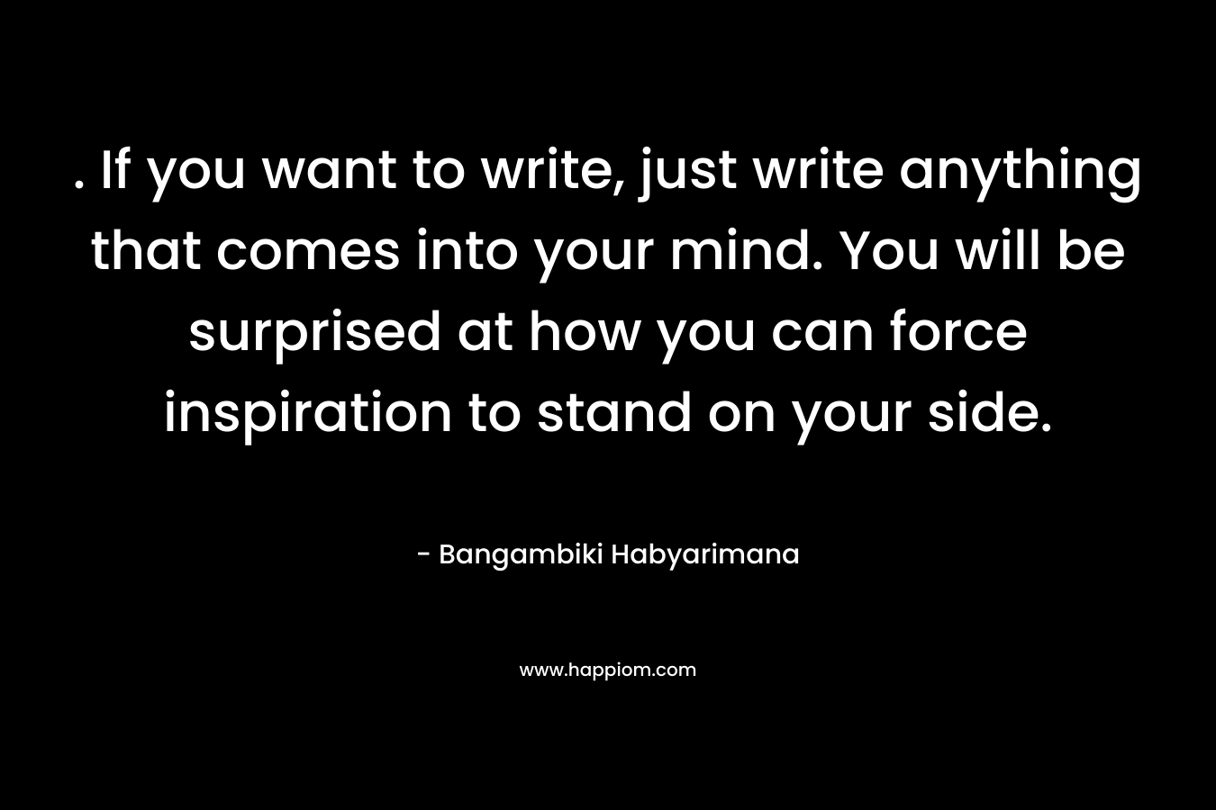 . If you want to write, just write anything that comes into your mind. You will be surprised at how you can force inspiration to stand on your side.