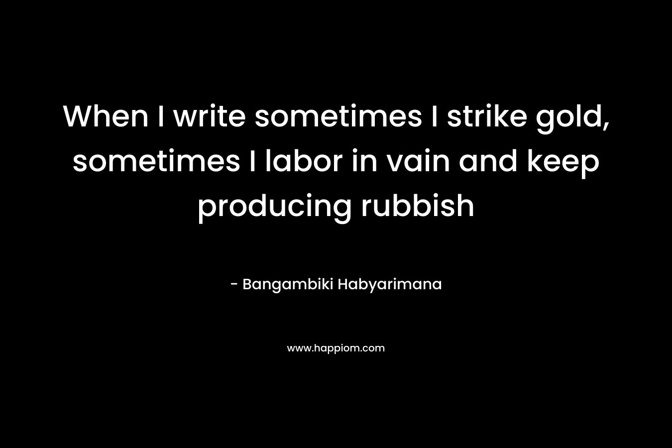 When I write sometimes I strike gold, sometimes I labor in vain and keep producing rubbish