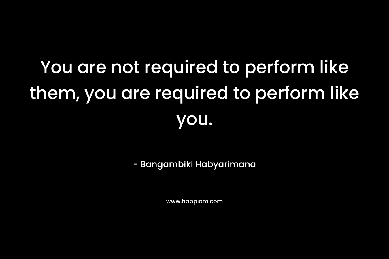 You are not required to perform like them, you are required to perform like you.