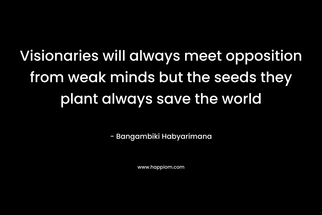 Visionaries will always meet opposition from weak minds but the seeds they plant always save the world