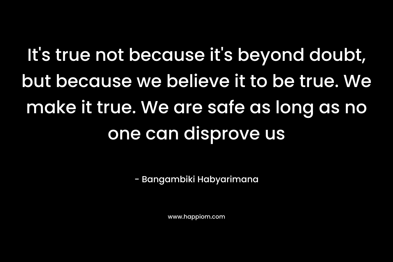 It's true not because it's beyond doubt, but because we believe it to be true. We make it true. We are safe as long as no one can disprove us