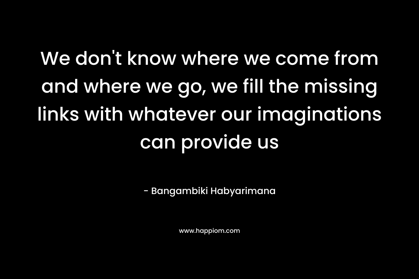 We don’t know where we come from and where we go, we fill the missing links with whatever our imaginations can provide us – Bangambiki Habyarimana