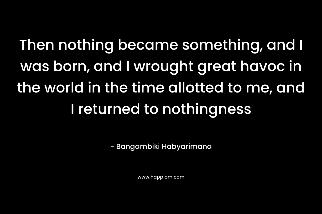 Then nothing became something, and I was born, and I wrought great havoc in the world in the time allotted to me, and I returned to nothingness – Bangambiki Habyarimana