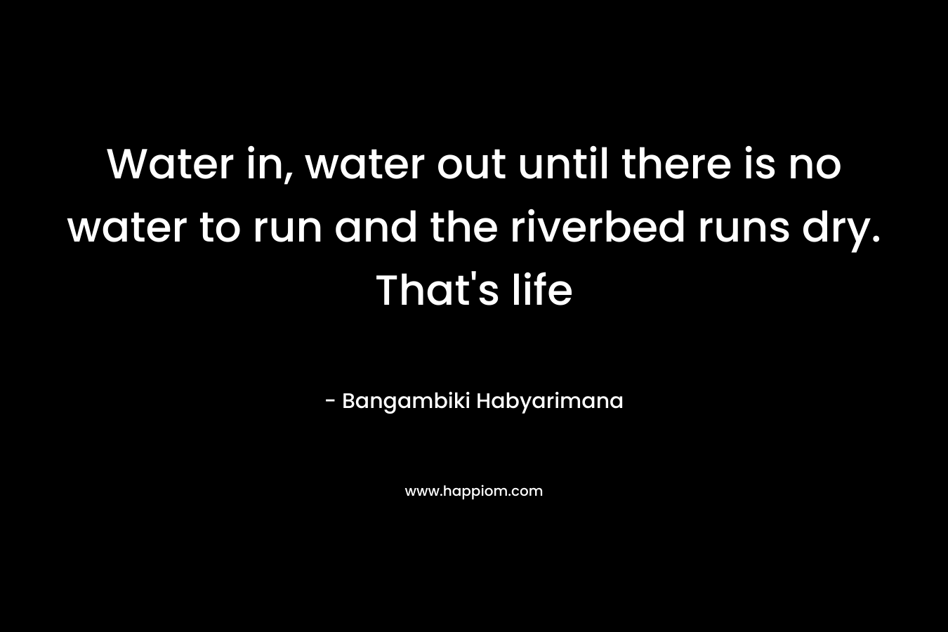Water in, water out until there is no water to run and the riverbed runs dry. That's life
