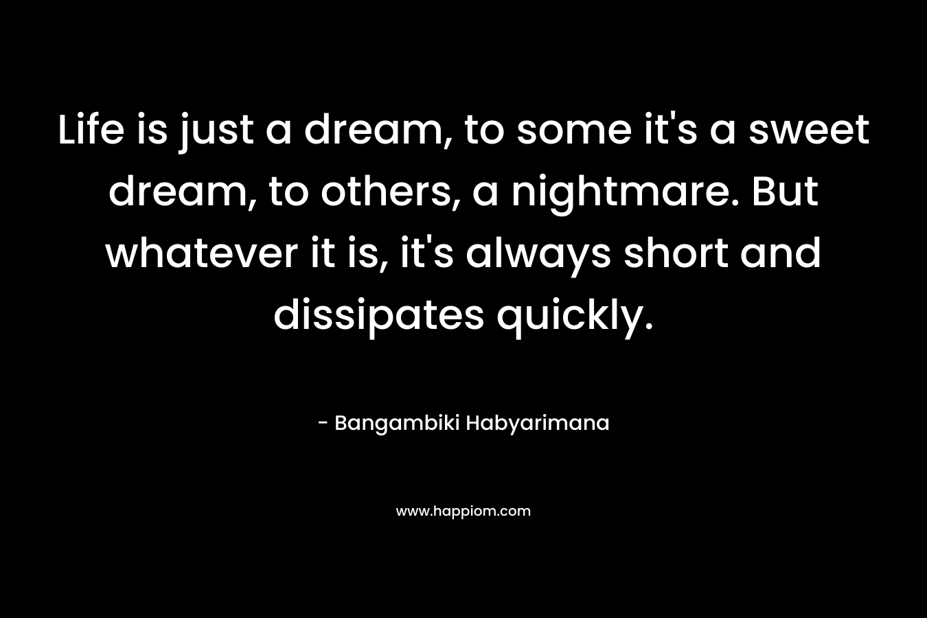 Life is just a dream, to some it’s a sweet dream, to others, a nightmare. But whatever it is, it’s always short and dissipates quickly. – Bangambiki Habyarimana