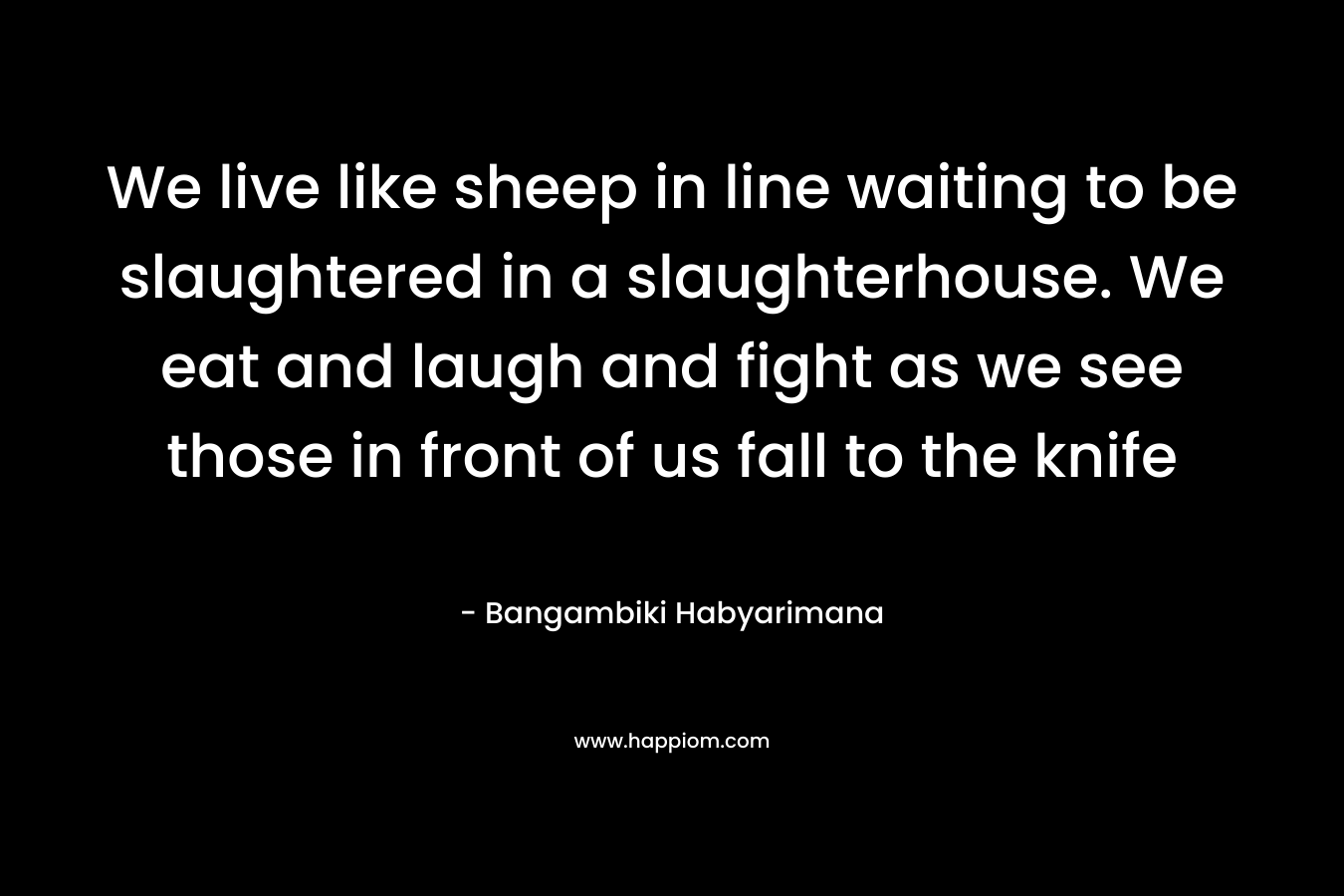 We live like sheep in line waiting to be slaughtered in a slaughterhouse. We eat and laugh and fight as we see those in front of us fall to the knife – Bangambiki Habyarimana