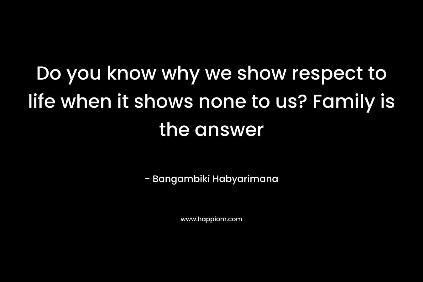 Do you know why we show respect to life when it shows none to us? Family is the answer