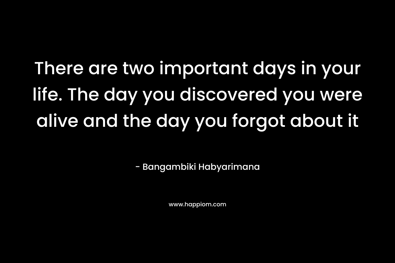 There are two important days in your life. The day you discovered you were alive and the day you forgot about it