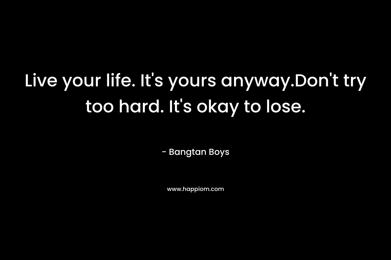 Live your life. It's yours anyway.Don't try too hard. It's okay to lose.