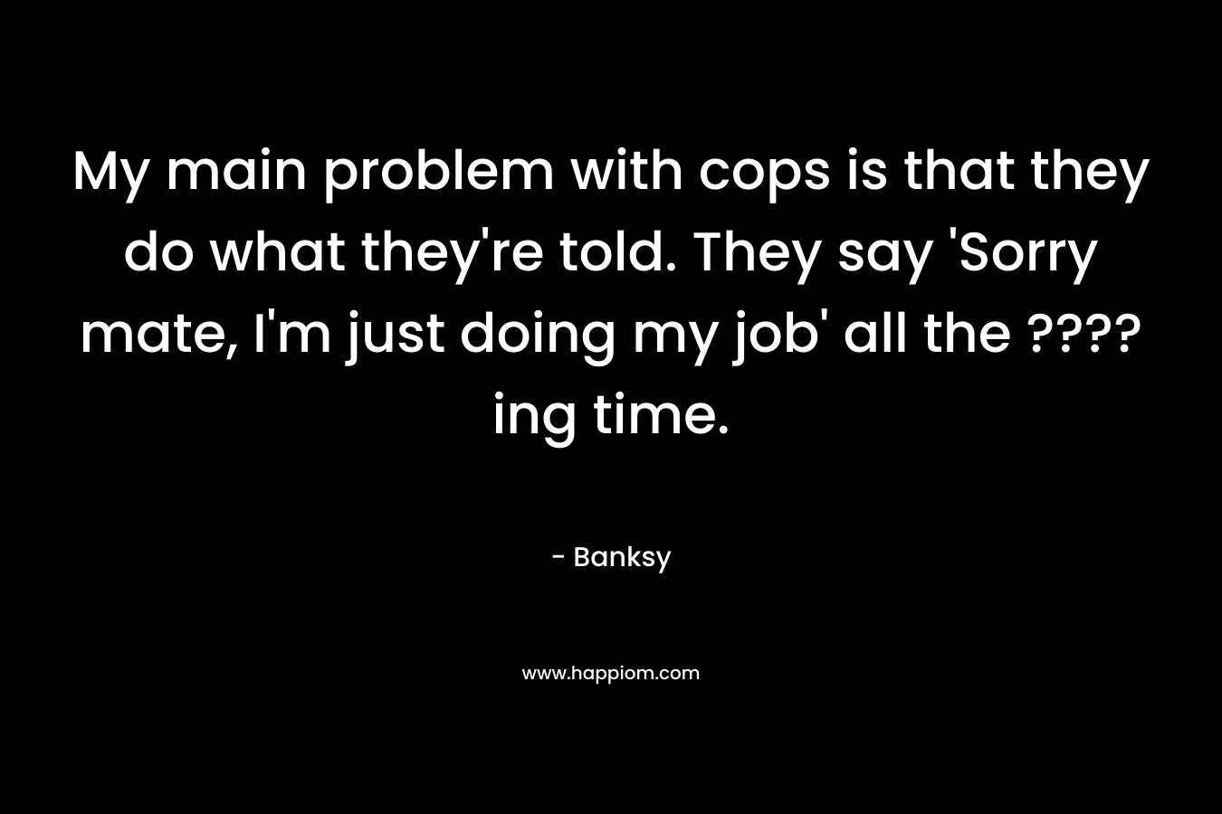 My main problem with cops is that they do what they’re told. They say ‘Sorry mate, I’m just doing my job’ all the ????ing time. – Banksy