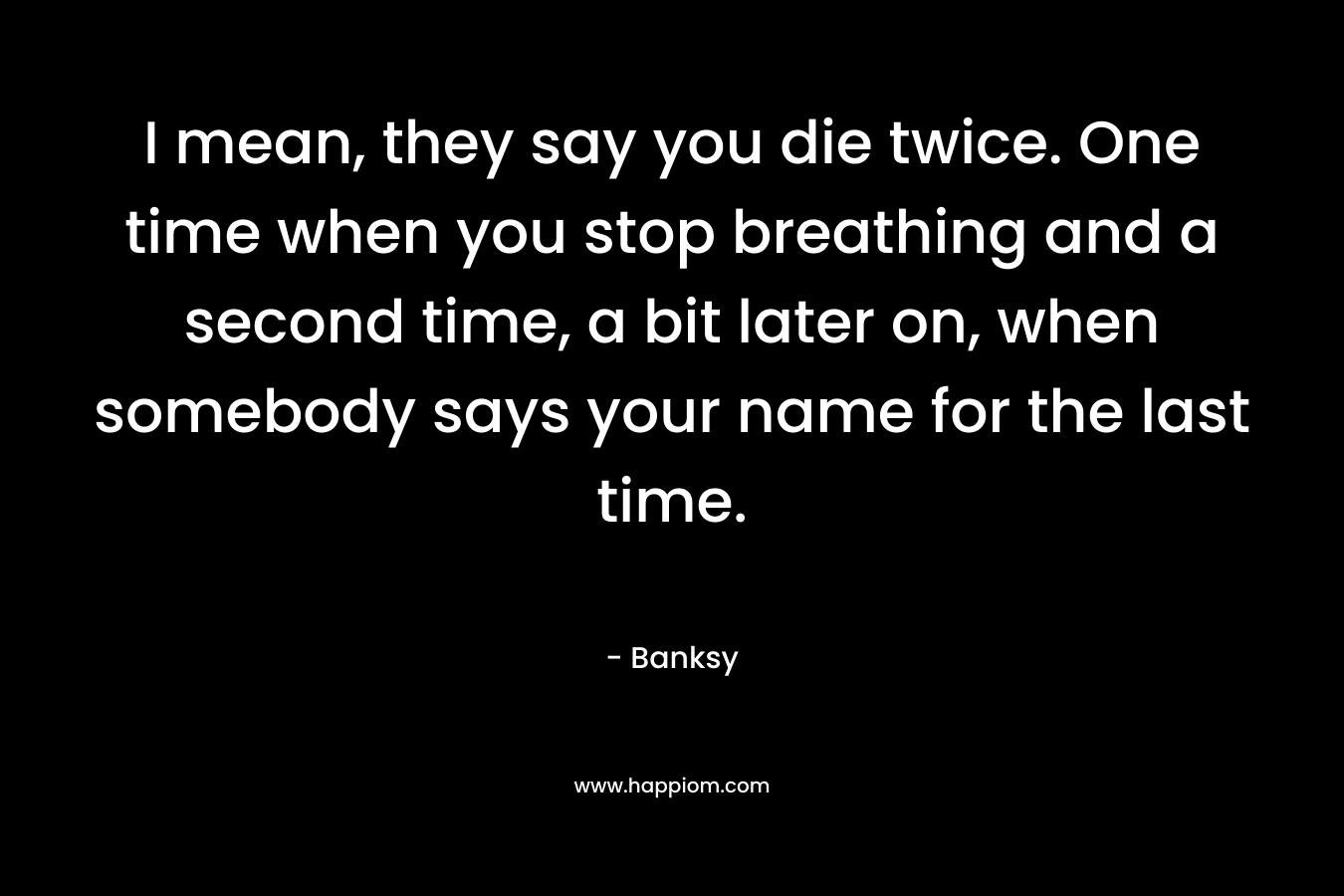 I mean, they say you die twice. One time when you stop breathing and a second time, a bit later on, when somebody says your name for the last time. – Banksy
