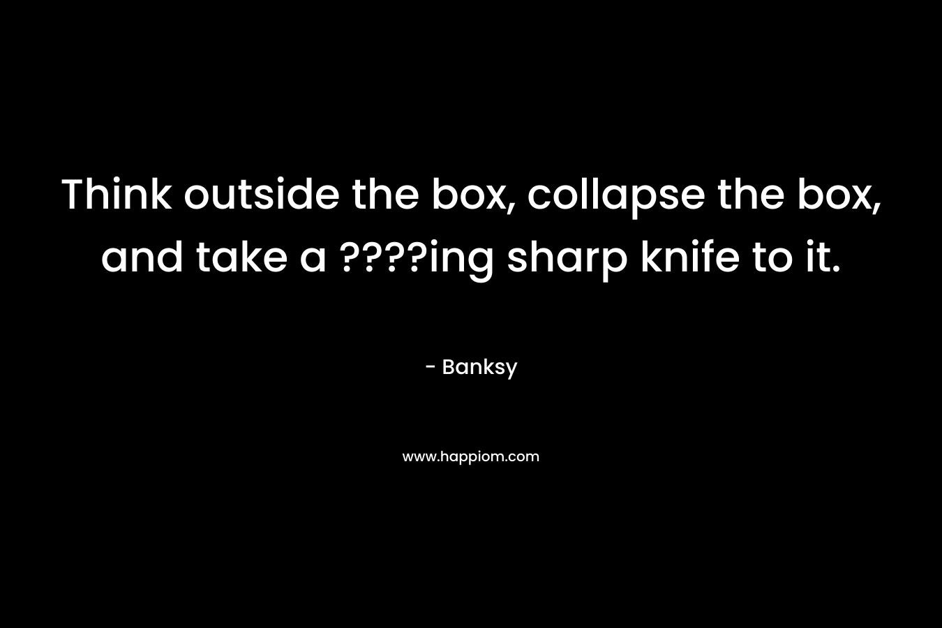 Think outside the box, collapse the box, and take a ????ing sharp knife to it. – Banksy