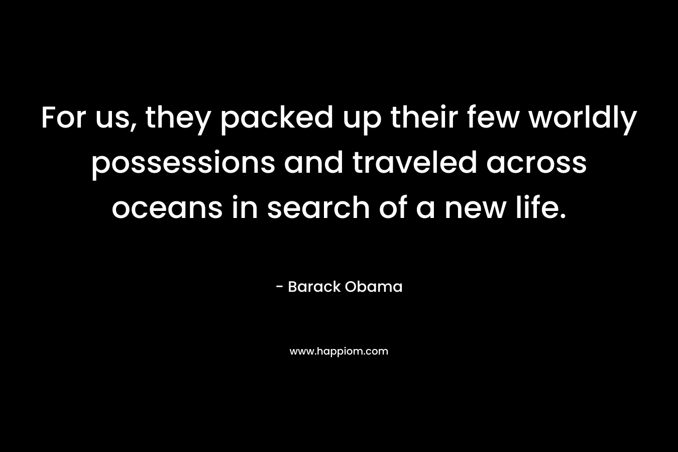 For us, they packed up their few worldly possessions and traveled across oceans in search of a new life. – Barack Obama