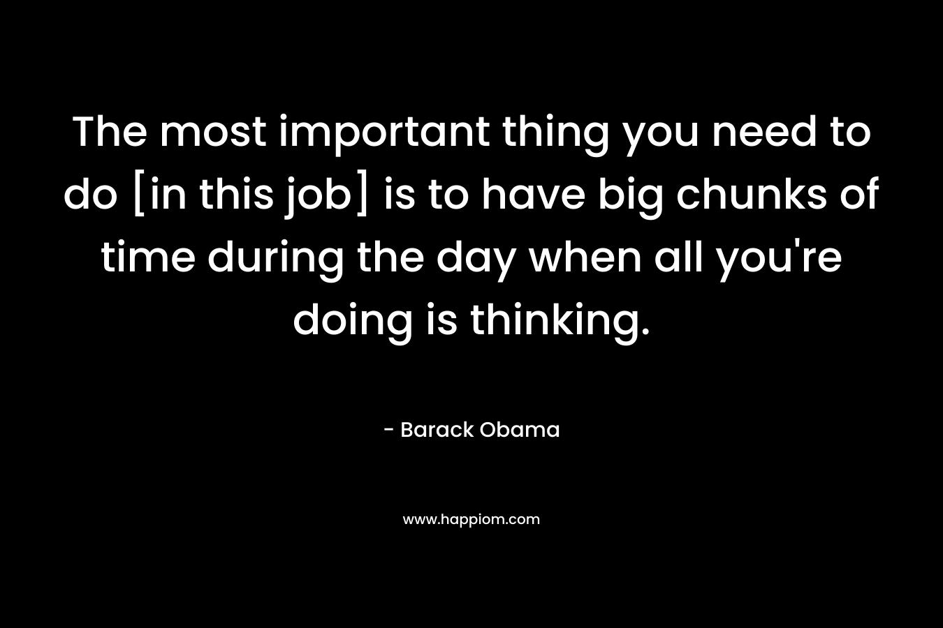 The most important thing you need to do [in this job] is to have big chunks of time during the day when all you’re doing is thinking. – Barack Obama
