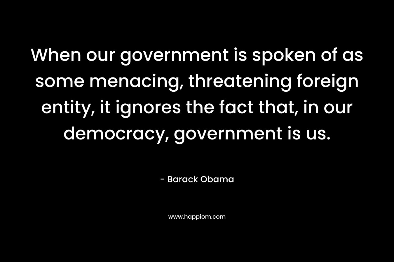When our government is spoken of as some menacing, threatening foreign entity, it ignores the fact that, in our democracy, government is us. – Barack Obama