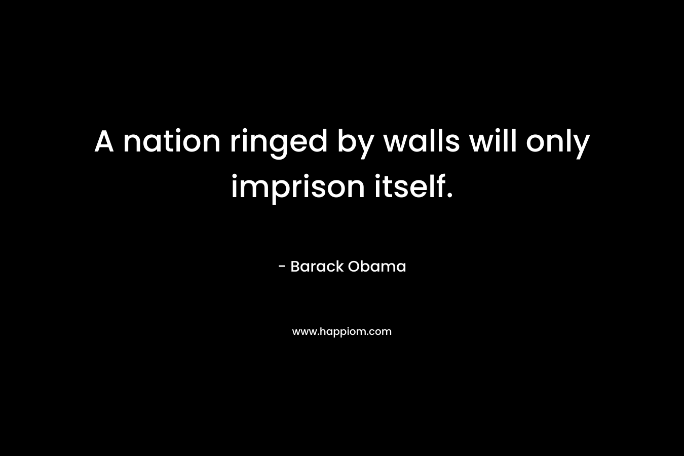 A nation ringed by walls will only imprison itself. – Barack Obama