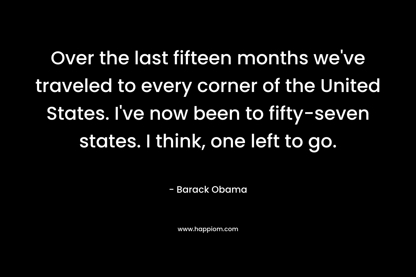 Over the last fifteen months we’ve traveled to every corner of the United States. I’ve now been to fifty-seven states. I think, one left to go. – Barack Obama