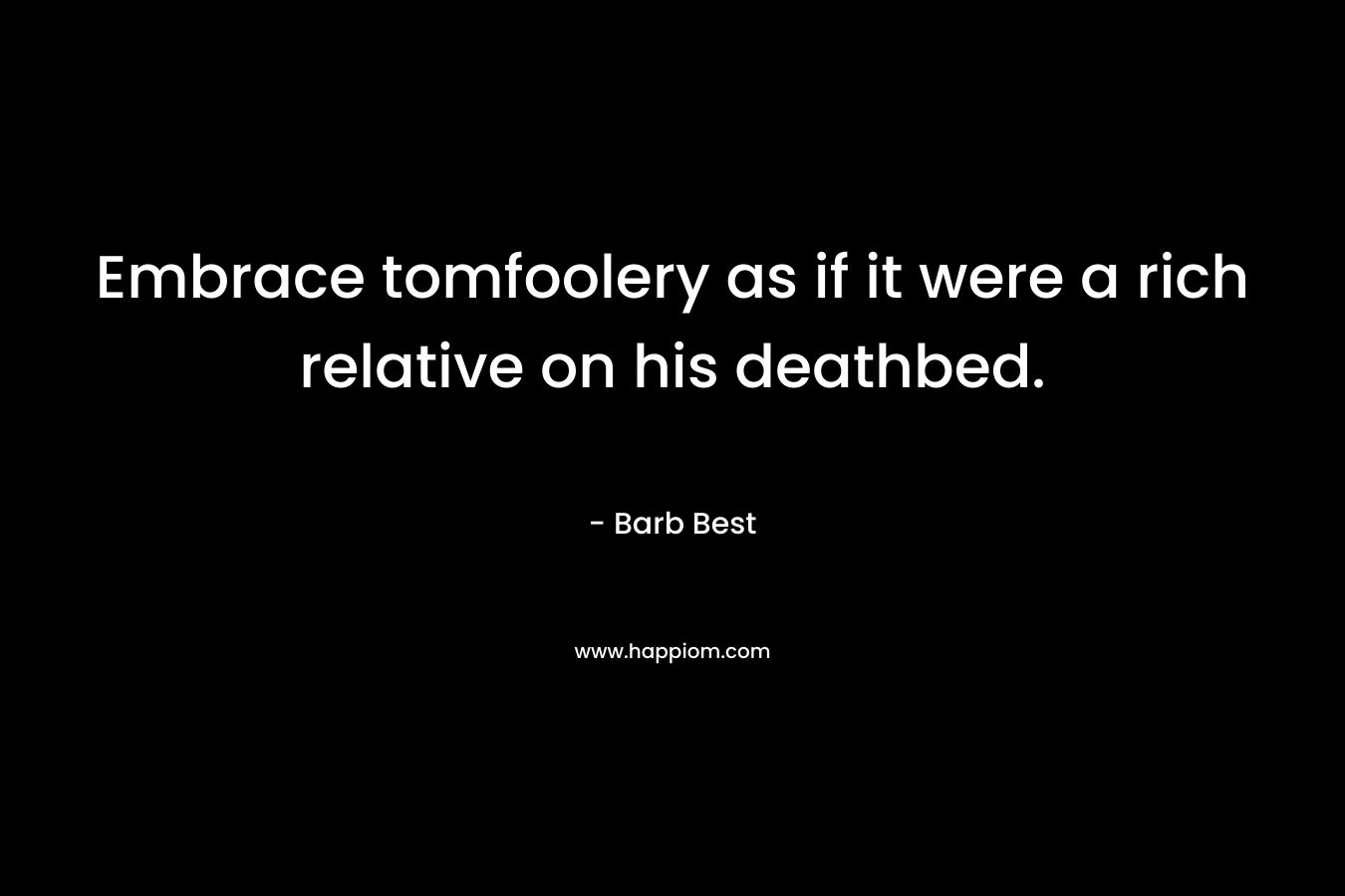 Embrace tomfoolery as if it were a rich relative on his deathbed. – Barb Best