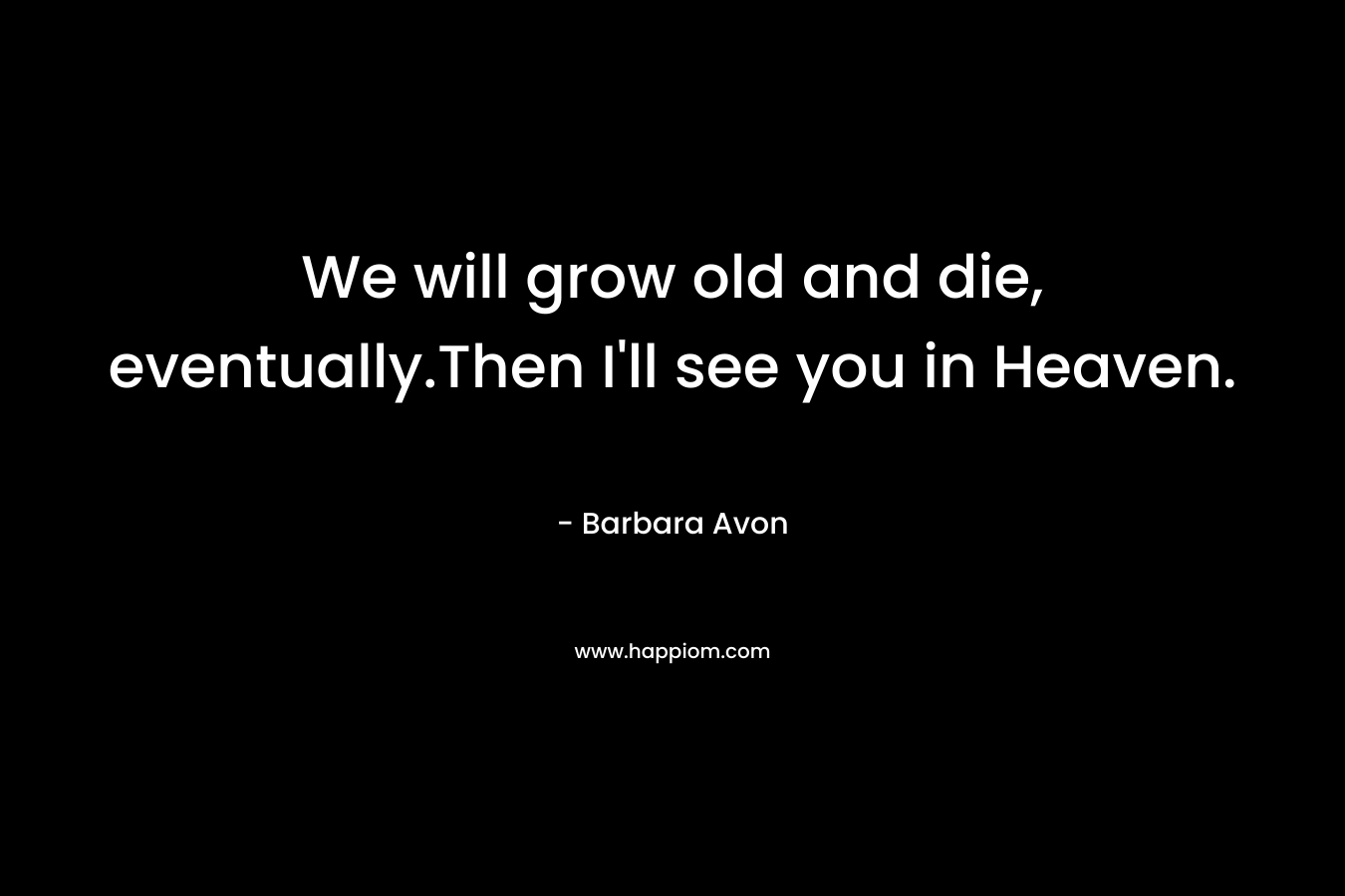 We will grow old and die, eventually.Then I’ll see you in Heaven. – Barbara Avon