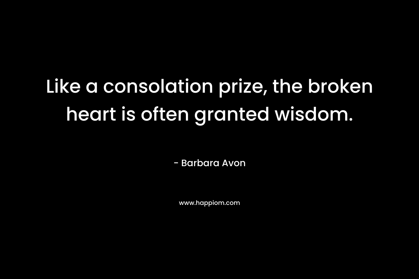 Like a consolation prize, the broken heart is often granted wisdom. – Barbara Avon