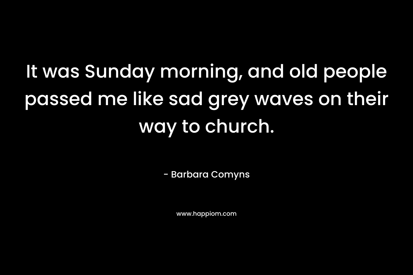 It was Sunday morning, and old people passed me like sad grey waves on their way to church. – Barbara Comyns