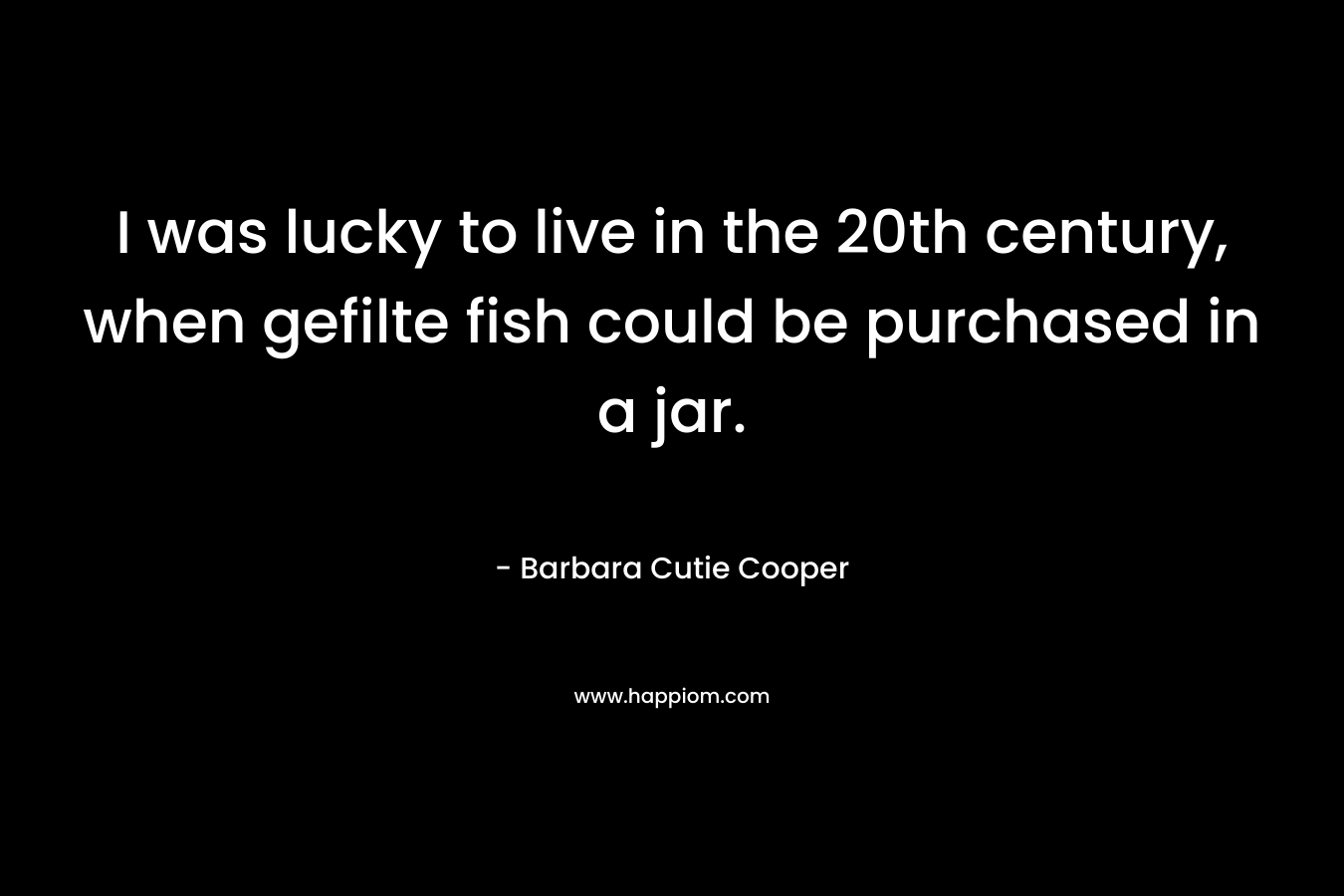 I was lucky to live in the 20th century, when gefilte fish could be purchased in a jar. – Barbara Cutie Cooper