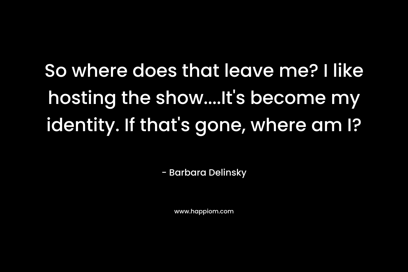 So where does that leave me? I like hosting the show….It’s become my identity. If that’s gone, where am I? – Barbara Delinsky