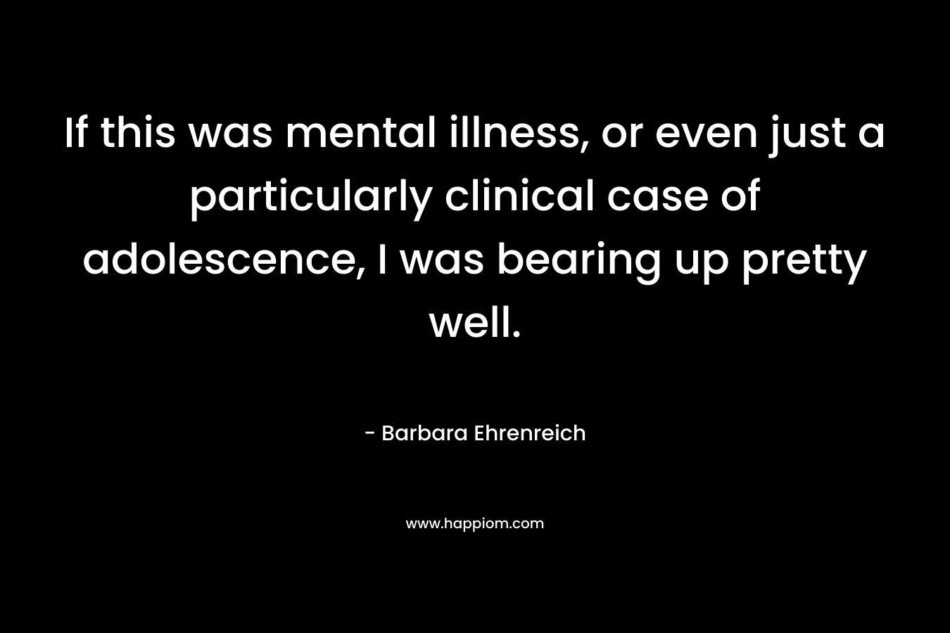 If this was mental illness, or even just a particularly clinical case of adolescence, I was bearing up pretty well. – Barbara Ehrenreich