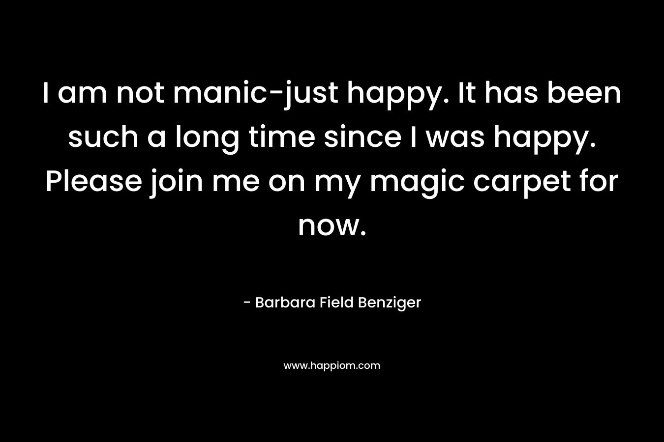 I am not manic-just happy. It has been such a long time since I was happy. Please join me on my magic carpet for now. – Barbara Field Benziger