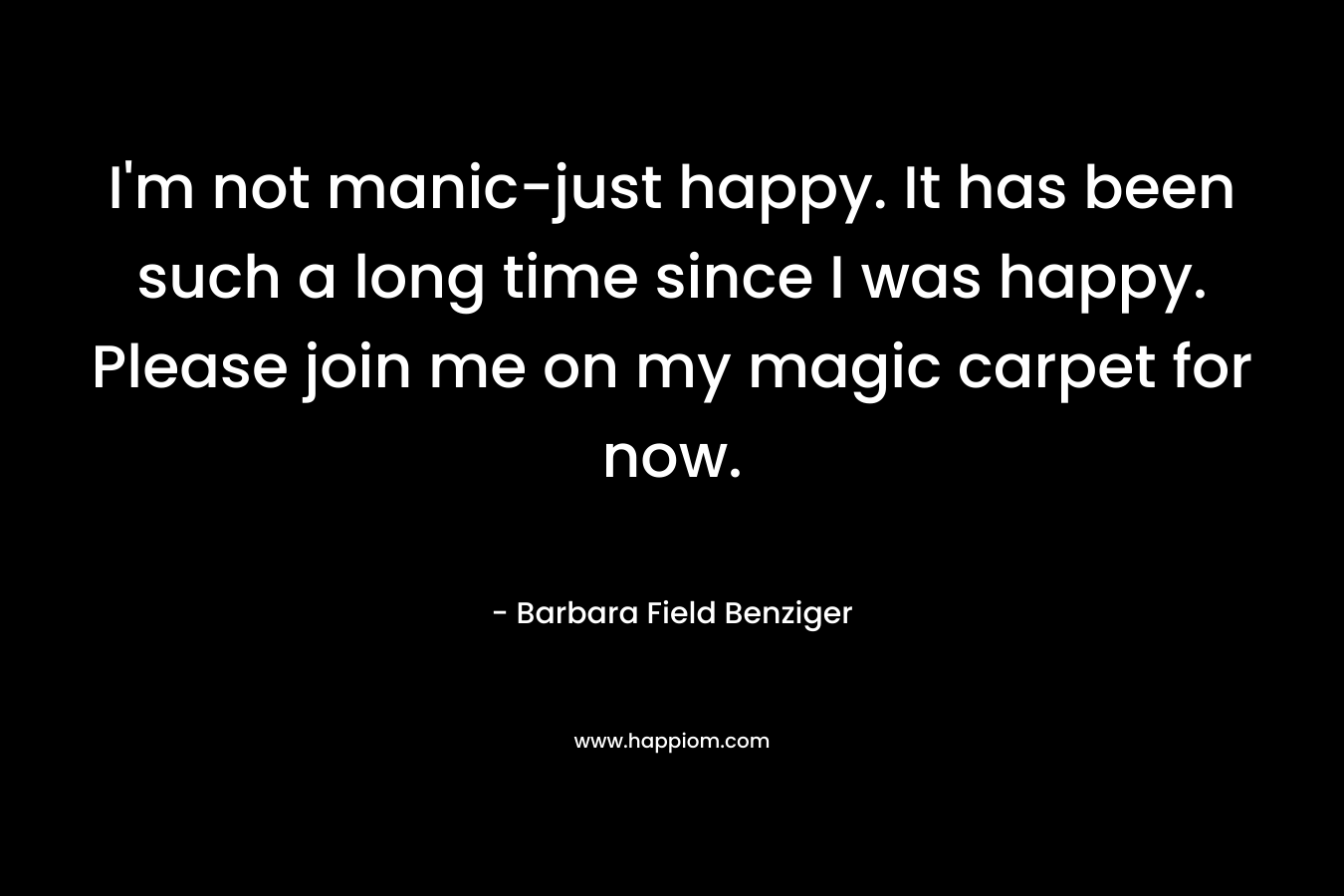 I’m not manic-just happy. It has been such a long time since I was happy. Please join me on my magic carpet for now. – Barbara Field Benziger