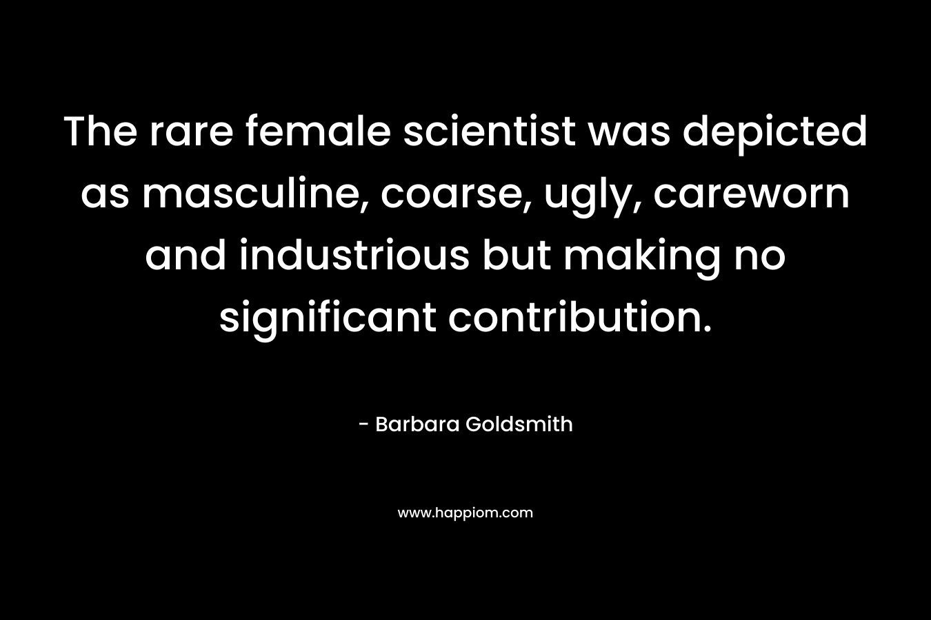 The rare female scientist was depicted as masculine, coarse, ugly, careworn and industrious but making no significant contribution. – Barbara Goldsmith